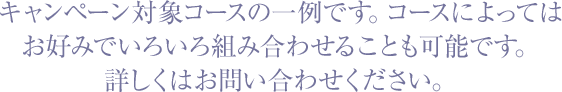 キャンペーン対象コースの一例です。お好みでいろいろなコースを組み合わせてみてください!