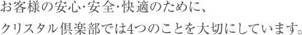 お客様の安心･安全･快適のために、クリスタル倶楽部では4つのことを大切にしています。