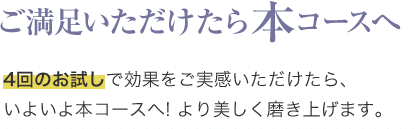 ご満足いただけたら本コースへ
4回のお試しで効果をご実感いただけたら、
いよいよ本コースへ! より美しく磨き上げます。