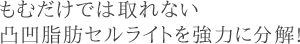 もむだけでは取れない凸凹脂肪セルライトを強力に分解!