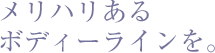 メリハリあるボディーラインを。