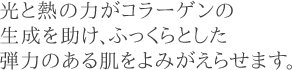 光と熱の力がコラーゲンの生成を助け、ふっくらとした弾力のある肌をよみがえらせます。