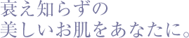 衰え知らずの美しいお肌をあなたに。