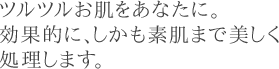 ツルツルお肌をあなたに。効果的に、しかも素肌まで美しく処理します。